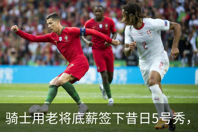 骑士用老将底薪签下昔日5号秀，这是他们今夏的第一笔引援？